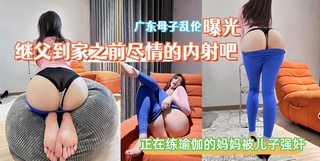 【广东母子乱伦曝光】继父到家之前尽情的内射吧正在练瑜伽的妈妈被儿子强奸